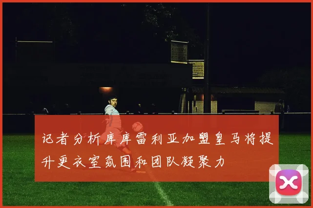 记者分析库库雷利亚加盟皇马将提升更衣室氛围和团队凝聚力