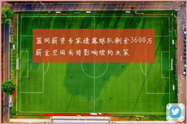 篮网薪资专家透露球队剩余3600万薪金空间或将影响续约决策