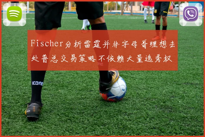 Fischer分析雷霆并非字母哥理想去处普总交易策略不依赖大量选秀权
