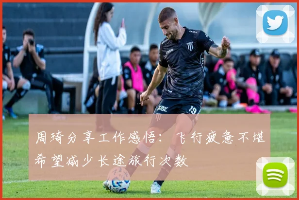 周琦分享工作感悟：飞行疲惫不堪希望减少长途旅行次数