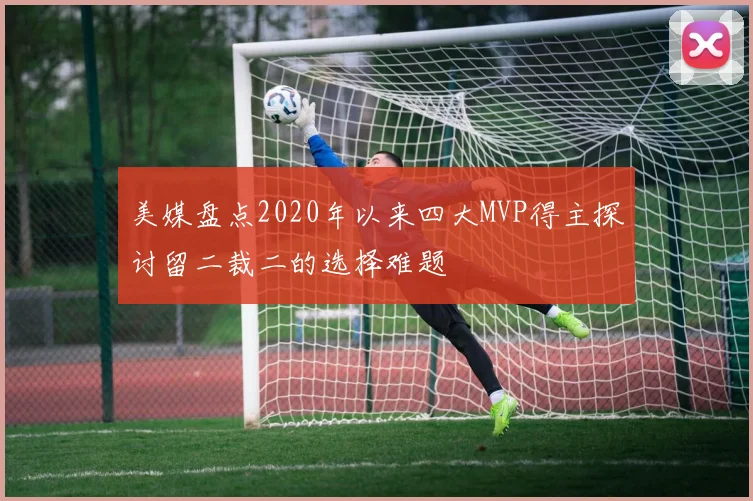 美媒盘点2020年以来四大MVP得主探讨留二裁二的选择难题