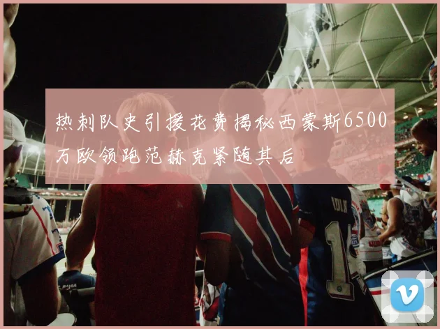 热刺队史引援花费揭秘西蒙斯6500万欧领跑范赫克紧随其后