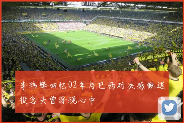 李玮锋回忆02年与巴西对决感慨退役念头曾浮现心中