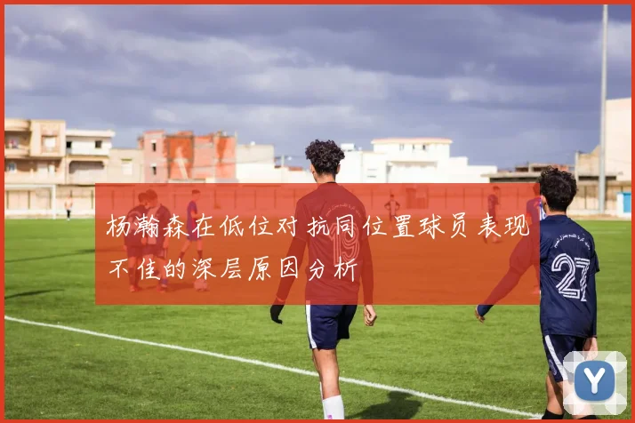 杨瀚森在低位对抗同位置球员表现不佳的深层原因分析