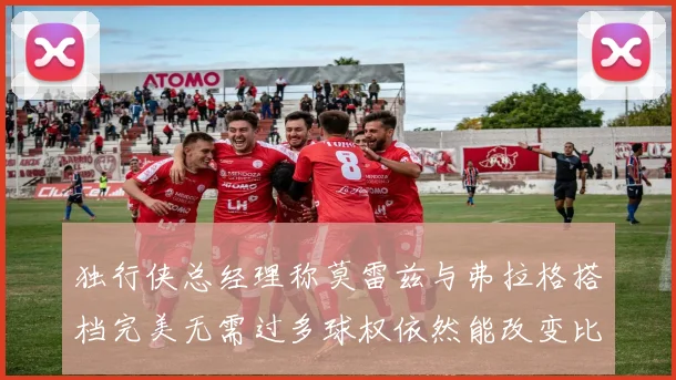 独行侠总经理称莫雷兹与弗拉格搭档完美无需过多球权依然能改变比赛局势