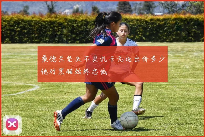 桑德兰坚决不卖扎卡无论出价多少他对黑猫始终忠诚