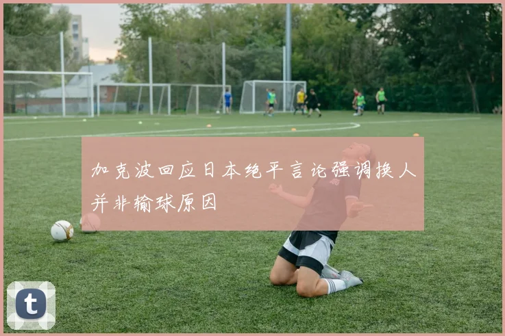 加克波回应日本绝平言论强调换人并非输球原因