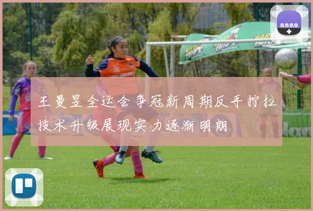 王曼昱全运会争冠新周期反手拧拉技术升级展现实力逐渐明朗