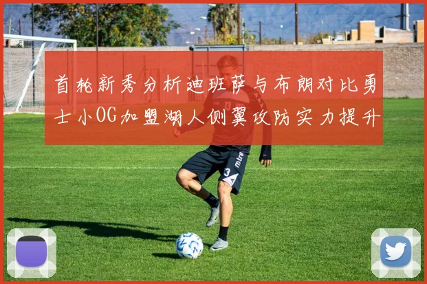 首轮新秀分析迪班萨与布朗对比勇士小OG加盟湖人侧翼攻防实力提升