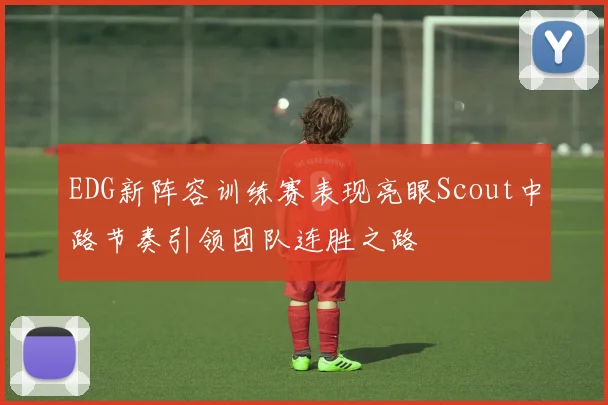 EDG新阵容训练赛表现亮眼Scout中路节奏引领团队连胜之路
