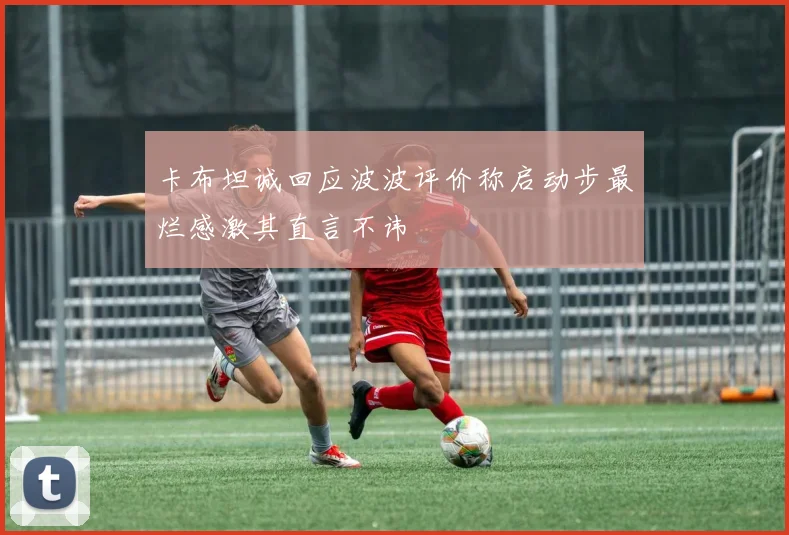 卡布坦诚回应波波评价称启动步最烂感激其直言不讳