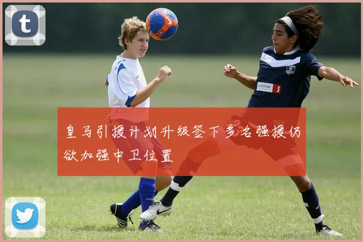 皇马引援计划升级签下多名强援仍欲加强中卫位置