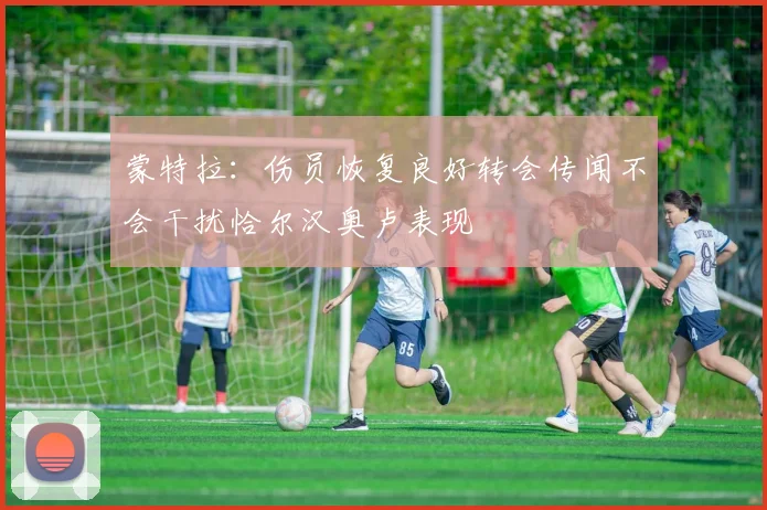 蒙特拉：伤员恢复良好转会传闻不会干扰恰尔汉奥卢表现