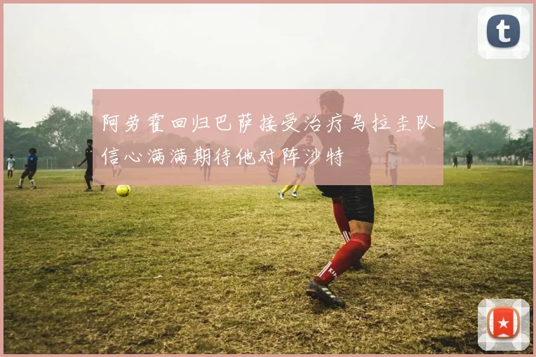 阿劳霍回归巴萨接受治疗乌拉圭队信心满满期待他对阵沙特