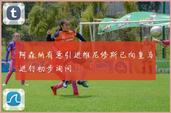 阿森纳有意引进维尼修斯已向皇马进行初步询问